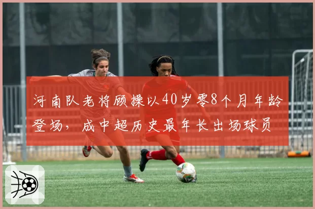河南队老将顾操以40岁零8个月年龄登场，成中超历史最年长出场球员