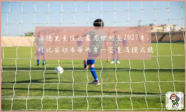 马德里竞技西蒙尼续约至2027年,对比安切洛蒂两年一签皇马模式稳定性悬殊