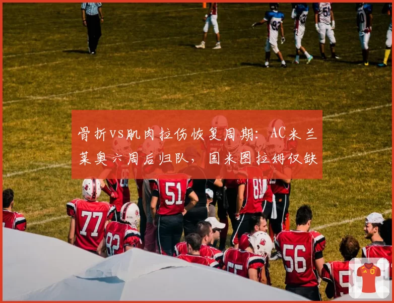 骨折vs肌肉拉伤恢复周期：AC米兰莱奥六周后归队，国米图拉姆仅缺阵三场