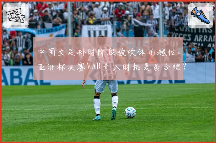 中国女足补时阶段被吹体毛越位，亚洲杯决赛VAR介入时机是否合理？
