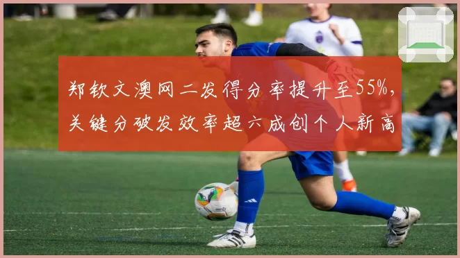郑钦文澳网二发得分率提升至55%,关键分破发效率超六成创个人新高