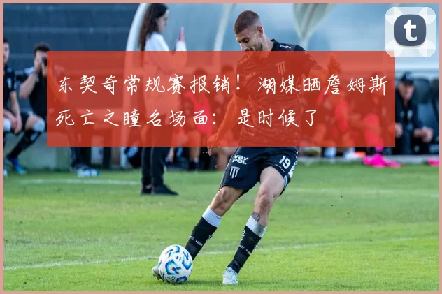 东契奇常规赛报销！湖媒晒詹姆斯死亡之瞳名场面：是时候了