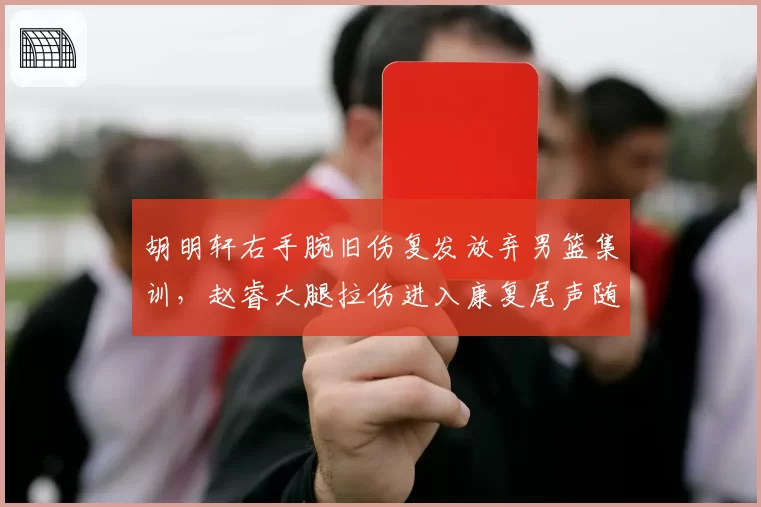 胡明轩右手腕旧伤复发放弃男篮集训,赵睿大腿拉伤进入康复尾声随队合练,广东新疆后场伤情交错