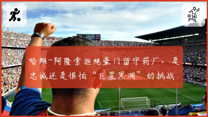 哈维-阿隆索拒绝豪门留守药厂,是忠诚还是惧怕“巨星黑洞”的挑战?