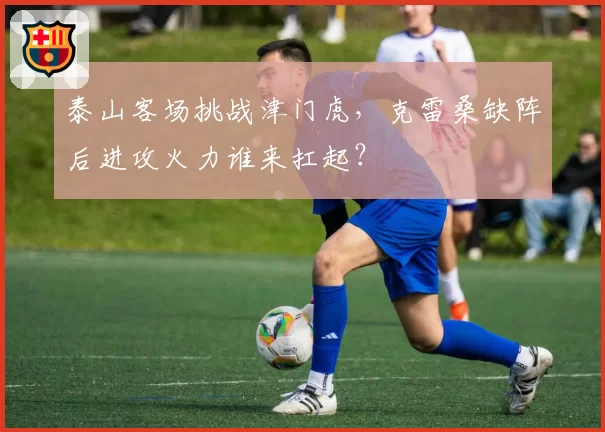 泰山客场挑战津门虎,克雷桑缺阵后进攻火力谁来扛起?