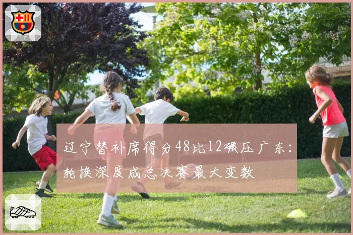 辽宁替补席得分48比12碾压广东：轮换深度成总决赛最大变数