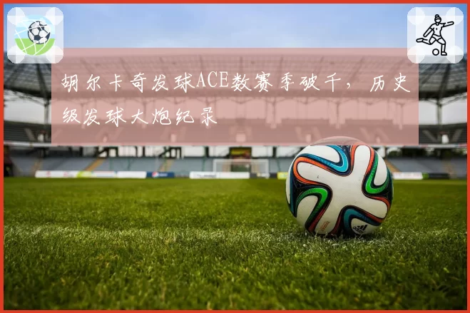 胡尔卡奇发球ACE数赛季破千,历史级发球大炮纪录