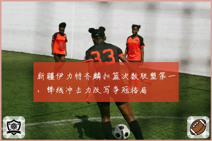 新疆伊力特齐麟扣篮次数联盟第一,锋线冲击力改写争冠格局