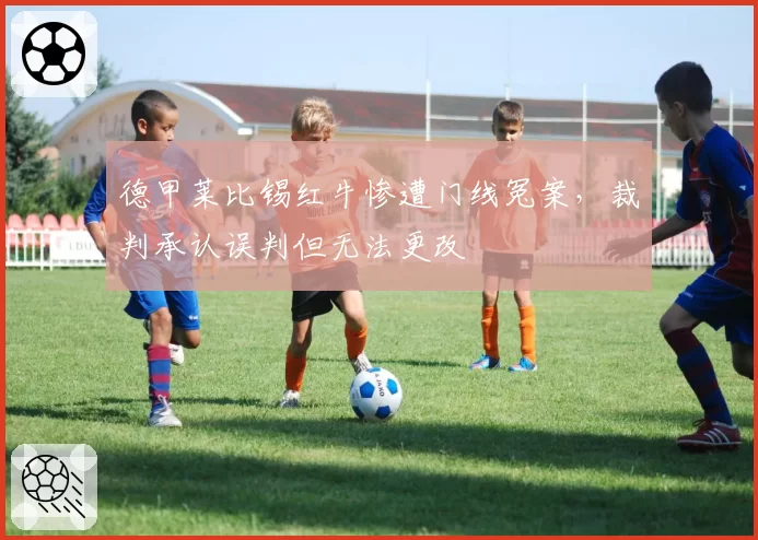 德甲莱比锡红牛惨遭门线冤案，裁判承认误判但无法更改