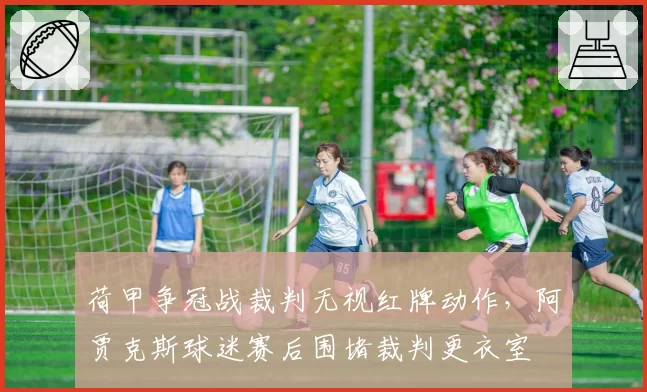 荷甲争冠战裁判无视红牌动作，阿贾克斯球迷赛后围堵裁判更衣室