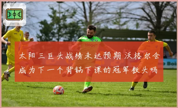 太阳三巨头战绩未达预期 沃格尔会成为下一个背锅下课的冠军教头吗？