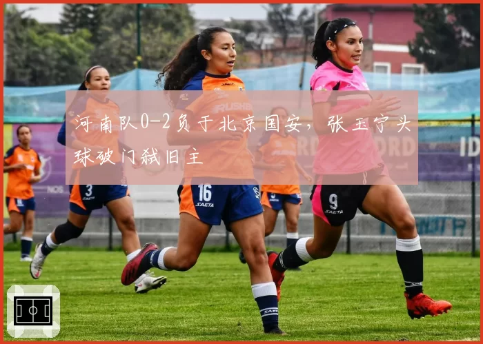 河南队0-2负于北京国安,张玉宁头球破门弑旧主