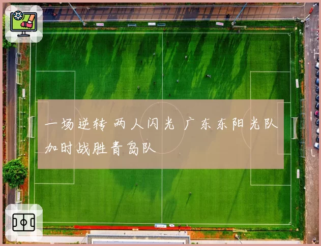 一场逆转 两人闪光 广东东阳光队加时战胜青岛队