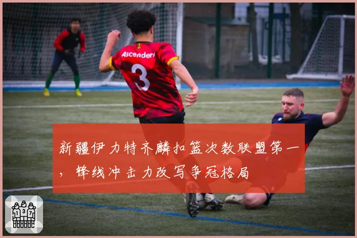 新疆伊力特齐麟扣篮次数联盟第一,锋线冲击力改写争冠格局