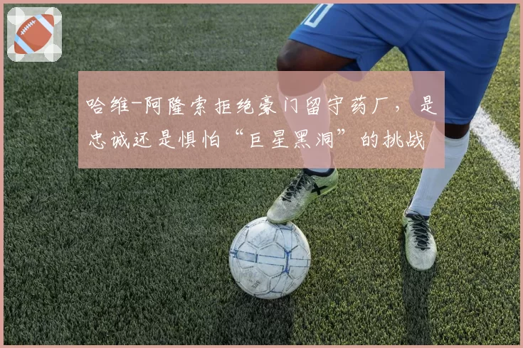 哈维-阿隆索拒绝豪门留守药厂,是忠诚还是惧怕“巨星黑洞”的挑战?