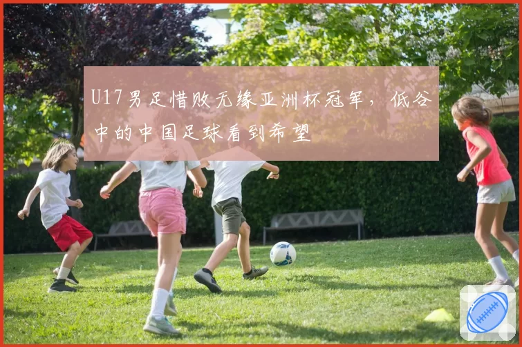 U17男足惜败无缘亚洲杯冠军，低谷中的中国足球看到希望