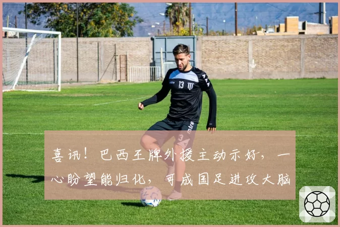 喜讯！巴西王牌外援主动示好，一心盼望能归化，可成国足进攻大脑