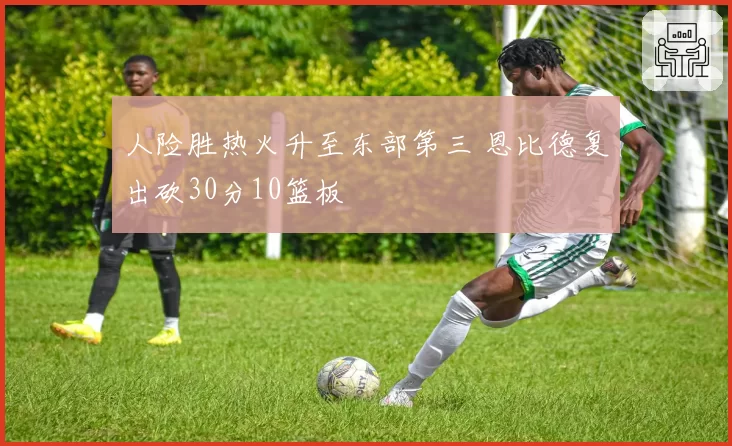人险胜热火升至东部第三 恩比德复出砍30分10篮板