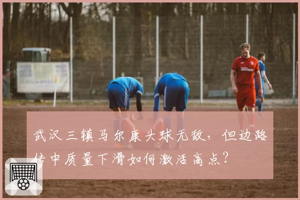 武汉三镇马尔康头球无敌,但边路传中质量下滑如何激活高点?