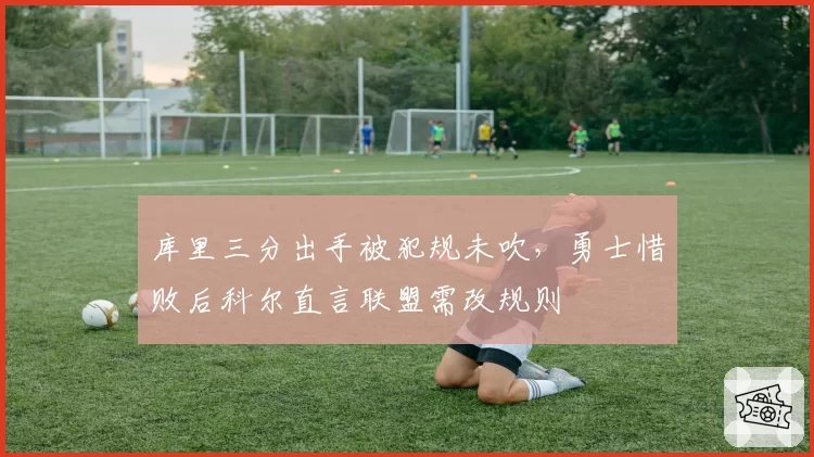 库里三分出手被犯规未吹，勇士惜败后科尔直言联盟需改规则