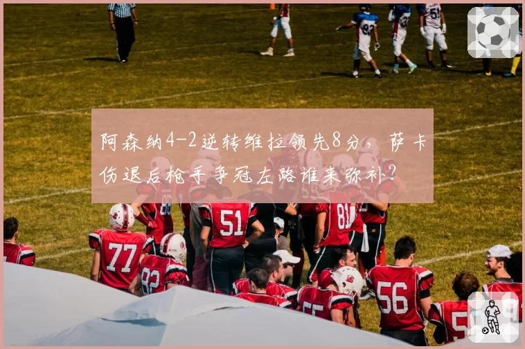 阿森纳4-2逆转维拉领先8分,萨卡伤退后枪手争冠左路谁来弥补?