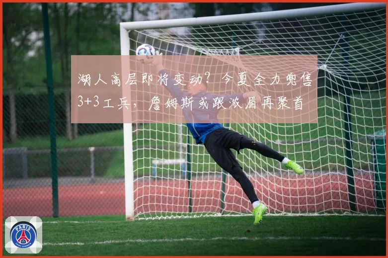 湖人高层即将变动？今夏全力兜售3+3工兵，詹姆斯或跟浓眉再聚首