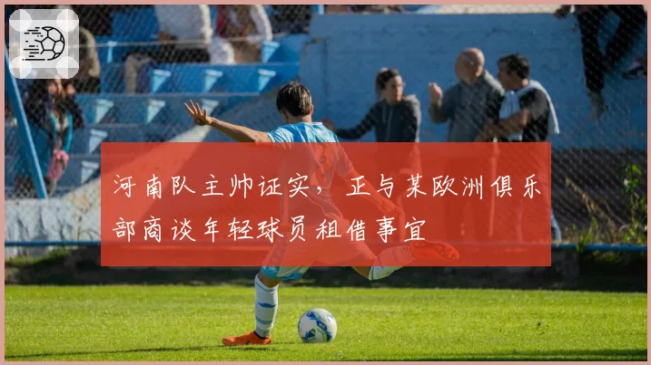 河南队主帅证实,正与某欧洲俱乐部商谈年轻球员租借事宜