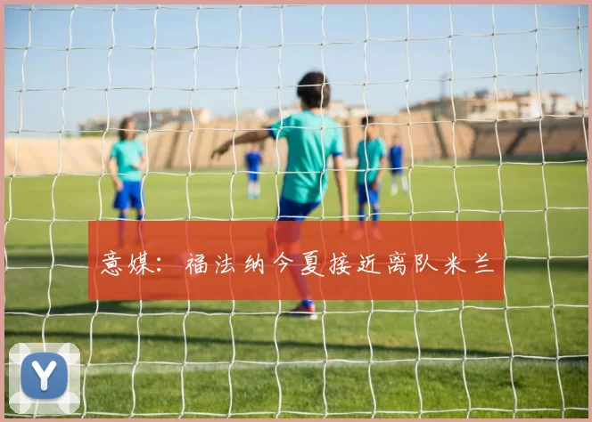 意媒:福法纳今夏接近离队米兰