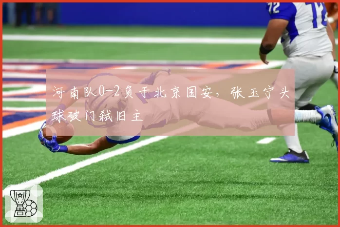 河南队0-2负于北京国安，张玉宁头球破门弑旧主