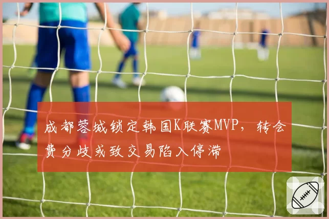 成都蓉城锁定韩国K联赛MVP，转会费分歧或致交易陷入停滞