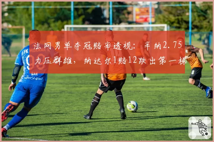 法网男单夺冠赔率透视:辛纳2.75力压群雄,纳达尔1赔12跌出第一梯队