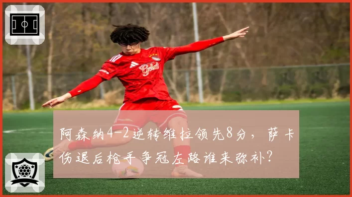阿森纳4-2逆转维拉领先8分,萨卡伤退后枪手争冠左路谁来弥补?