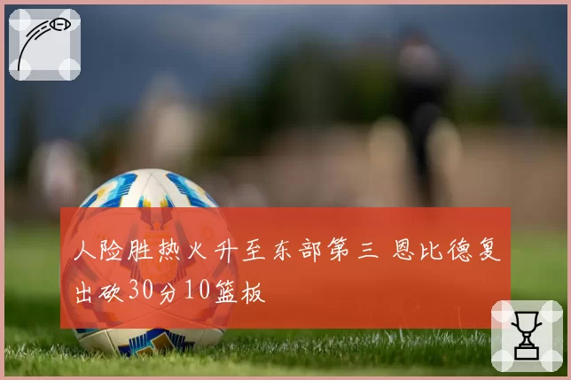 人险胜热火升至东部第三 恩比德复出砍30分10篮板
