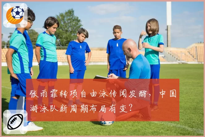 张雨霏转项自由泳传闻发酵,中国游泳队新周期布局有变?