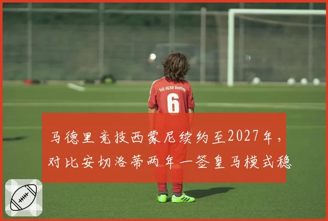 马德里竞技西蒙尼续约至2027年,对比安切洛蒂两年一签皇马模式稳定性悬殊
