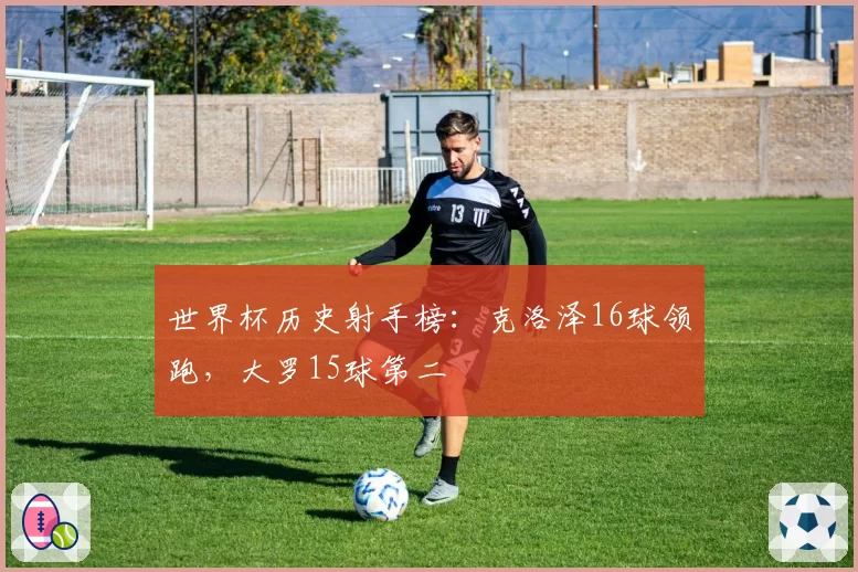 世界杯历史射手榜：克洛泽16球领跑，大罗15球第二