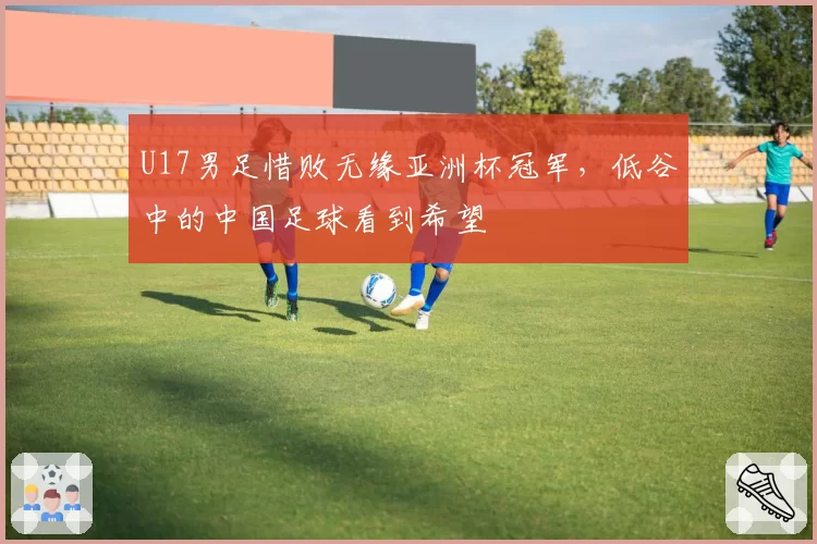 U17男足惜败无缘亚洲杯冠军,低谷中的中国足球看到希望