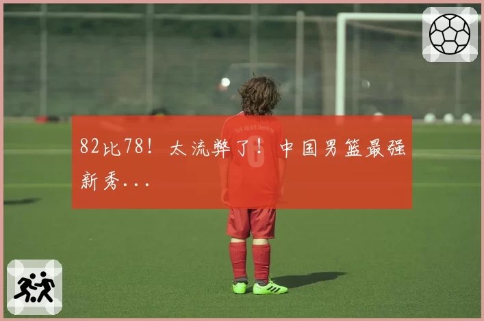 82比78！太流弊了！中国男篮最强新秀...