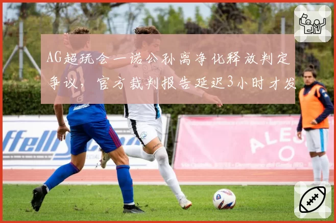 AG超玩会一诺公孙离净化释放判定争议,官方裁判报告延迟3小时才发布