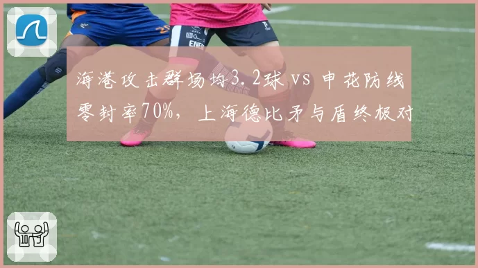 海港攻击群场均3.2球 vs 申花防线零封率70%,上海德比矛与盾终极对决