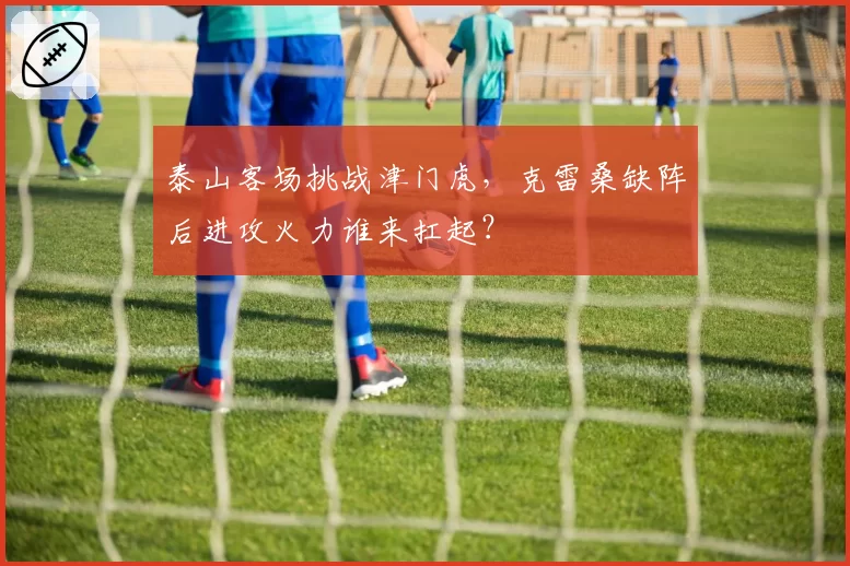 泰山客场挑战津门虎,克雷桑缺阵后进攻火力谁来扛起?