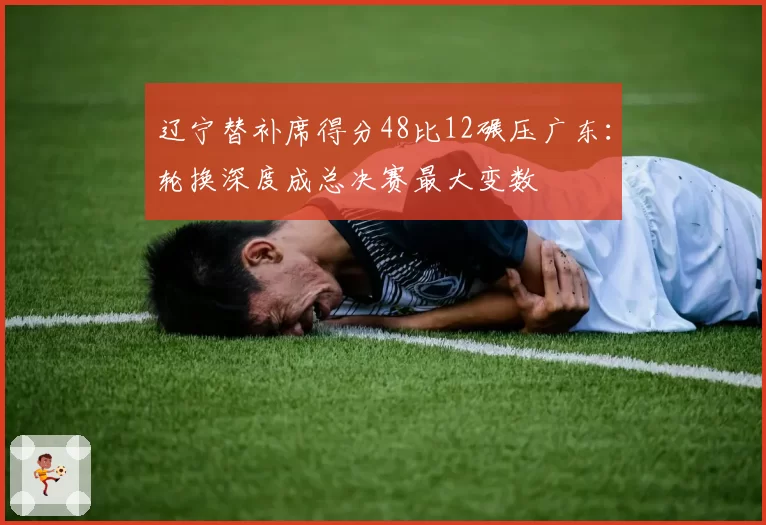 辽宁替补席得分48比12碾压广东：轮换深度成总决赛最大变数