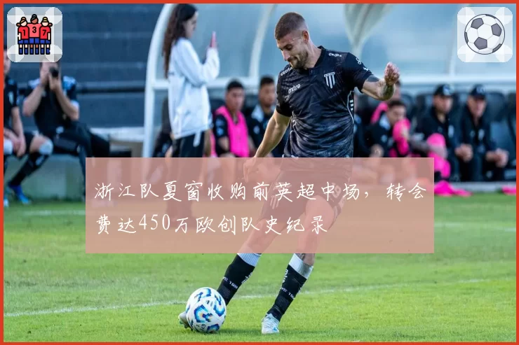 浙江队夏窗收购前英超中场，转会费达450万欧创队史纪录