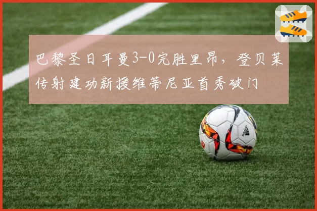 巴黎圣日耳曼3-0完胜里昂,登贝莱传射建功新援维蒂尼亚首秀破门