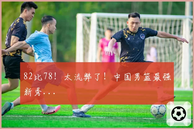 82比78！太流弊了！中国男篮最强新秀...