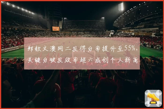 郑钦文澳网二发得分率提升至55%,关键分破发效率超六成创个人新高