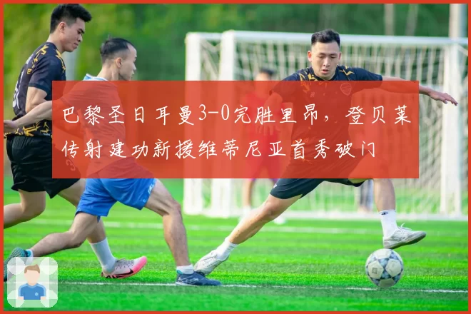 巴黎圣日耳曼3-0完胜里昂,登贝莱传射建功新援维蒂尼亚首秀破门