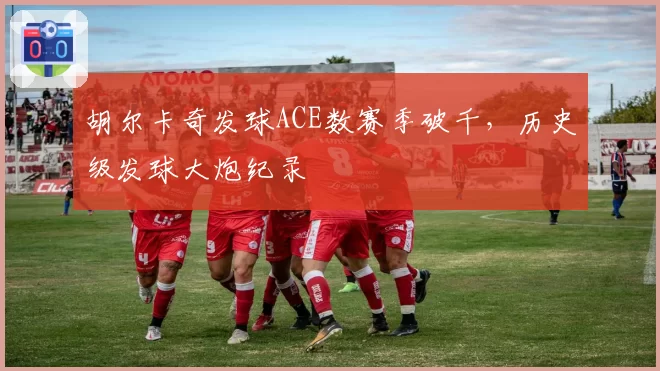 胡尔卡奇发球ACE数赛季破千,历史级发球大炮纪录
