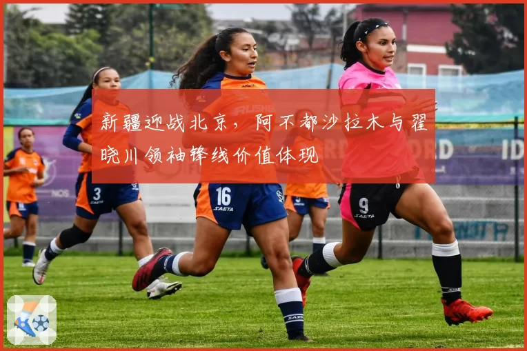 新疆迎战北京,阿不都沙拉木与翟晓川领袖锋线价值体现