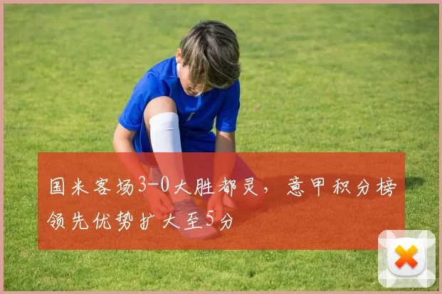 国米客场3-0大胜都灵，意甲积分榜领先优势扩大至5分